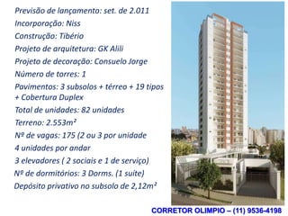 Previsão de lançamento: set. de 2.011
      Ficha Técnica
Incorporação: Niss
Construção: Tibério
Projeto de arquitetura: GK Alili
Projeto de decoração: Consuelo Jorge
Número de torres: 1
Pavimentos: 3 subsolos + térreo + 19 tipos
+ Cobertura Duplex
Total de unidades: 82 unidades
Terreno: 2.553m²
Nº de vagas: 175 (2 ou 3 por unidade
4 unidades por andar
3 elevadores ( 2 sociais e 1 de serviço)
Nº de dormitórios: 3 Dorms. (1 suíte)
Depósito privativo no subsolo de 2,12m²

                                      CORRETOR OLIMPIO – (11) 9536-4198
 