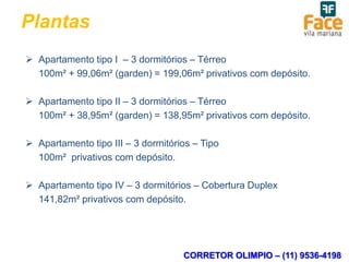 Plantas
 Apartamento tipo I – 3 dormitórios – Térreo
  100m² + 99,06m² (garden) = 199,06m² privativos com depósito.

 Apartamento tipo II – 3 dormitórios – Térreo
  100m² + 38,95m² (garden) = 138,95m² privativos com depósito.

 Apartamento tipo III – 3 dormitórios – Tipo
  100m² privativos com depósito.

 Apartamento tipo IV – 3 dormitórios – Cobertura Duplex
  141,82m² privativos com depósito.




                                    CORRETOR OLIMPIO – (11) 9536-4198
 