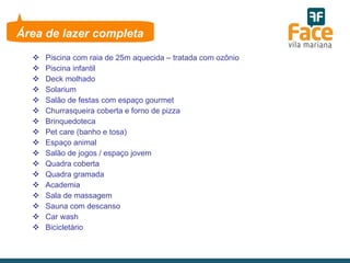 Piscina com raia de 25m aquecida – tratada com ozônio Piscina infantil Deck molhado Solarium Salão de festas com espaço gourmet Churrasqueira coberta e forno de pizza Brinquedoteca Pet care (banho e tosa) Espaço animal  Salão de jogos / espaço jovem Quadra coberta Quadra gramada Academia Sala de massagem Sauna com descanso  Car wash Bicicletário Área de lazer completa 