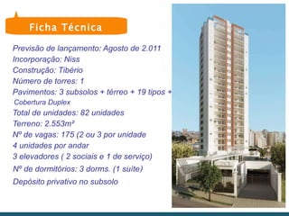 Previsão de lançamento: Agosto de 2.011 Incorporação: Niss Construção: Tibério Número de torres: 1 Pavimentos: 3 subsolos + térreo + 19 tipos +  Cobertura Duplex Total de unidades: 82 unidades Terreno: 2.553m² Nº de vagas: 175 (2 ou 3 por unidade 4 unidades por andar 3 elevadores ( 2 sociais e 1 de serviço) Nº de dormitórios: 3 dorms. (1 suíte )    Depósito privativo no subsolo Ficha Técnica 