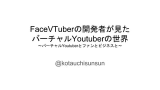 FaceVTuberの開発者が見た
バーチャルYoutuberの世界
～バーチャルYoutuberとファンとビジネスと～
@kotauchisunsun
 