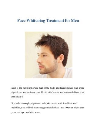 Face Whitening Treatment for Men
Skin is the most important part of the body and facial skin is even more
significant and eminent part. Facial skin’s tone and texture defines your
personality.
If you have rough, pigmented skin, decorated with fine lines and
wrinkles, you will without exaggeration look at least 10 years older than
your real age, and vice versa.
 