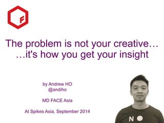 The problem is not your creative… 
…it's how you get your insight 
by Andrew HO 
@andiho 
MD FACE Asia 
At Spikes Asia, September 2014 
 