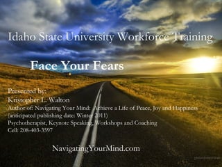 Idaho State University Workforce Training Face Your Fears   Presented by: Kristopher L. Walton Author of: Navigating Your Mind:  Achieve a Life of Peace, Joy and Happiness (anticipated publishing date: Winter 2011) Psychotherapist, Keynote Speaking, Workshops and Coaching  Cell: 208-403-3597 NavigatingYourMind.com 