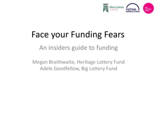 Face your Funding Fears 
An insiders guide to funding 
Megan Braithwaite, Heritage Lottery Fund 
Adele Goodfellow, Big Lottery Fund 
 