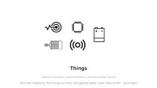 Things
(Sensors, actuators, microcontrollers, network, energy source)
Provide means to the things so they can gather data - see, hear, smell - and react
 