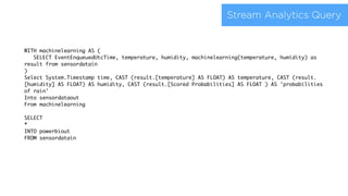 Stream Analytics Query
WITH machinelearning AS (
SELECT EventEnqueuedUtcTime, temperature, humidity, machinelearning(temperature, humidity) as
result from sensordatain
)
Select System.Timestamp time, CAST (result.[temperature] AS FLOAT) AS temperature, CAST (result.
[humidity] AS FLOAT) AS humidity, CAST (result.[Scored Probabilities] AS FLOAT ) AS 'probabilities
of rain'
Into sensordataout
From machinelearning
SELECT
*
INTO powerbiout
FROM sensordatain
 