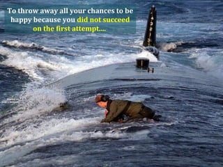 To throw away all your chances to be
 happy because you did not succeed
       on the first attempt....
 