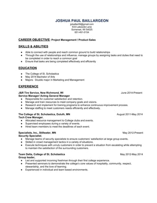 JOSHUAPAULBAILLARGEON
jpbaillar09@gmail.com
633LakesideLane 
Somerset,WI54025
651­491­0154

CAREEROBJECTIVE​:ProjectManagement/ProductSales

SKILLS&ABILITIES

● Abletoconnectwithpeopleandreachcommongroundtobuildrelationships
● Throughtheuseofrelationshipsandinfluence,managegroupsbyassigningtasksanddutiesthatneedto
becompletedinordertoreachacommongoal
● Ensurethattasksarebeingcompletedeffectivelyandefficiently

EDUCATION

● TheCollegeofSt.Scholastica 
● May2014BachelorofArts
● Majors:DoublemajorinMarketingandManagement

EXPERIENCE

J&RTireService,NewRichmond,WI June2014­Present
ServiceManager/ActingGeneralManager
● Responsibleforcustomersatisfactionandretention.
● Manageandtrainresourcestomeetcompanygoalsandvisions.
● Researchandimplementfortrainingprogramstoenhancecontinuousimprovementprocess.
● Managestaffingtomeetcustomersneedsefficientlyandeffectively.
TheCollegeofSt.Scholastica,Duluth,MN August2011­May2014
TechCrewManager​,
● AllocatedresourcemanagementtoCollegeclubsandevents.
● Supervisedemployeesduringavarietyofevents.
● Hiredteammemberstomeetthedeadlinesofeachevent.

Specialists,Inc.,Stillwater,MN May2012­Present
SecuritySpecialist​,
● Manageteamsofsecurityspecialiststoensurecustomers’satisfactionatlargegroupevents.
● Skilledincrowdmanagementtacticsinavarietyofsituations.
● Executetechniqueswithunrulycustomersinordertopreventasituationfromescalatingwhileattempting
tomaintainthesatisfactionofthesurroundingcustomers.
TeamDelta,CollegeofSt.Scholastica May2012­May2014
Groupleader,
● Ledandsupportedincomingfreshmanthroughtheirfirstcollegeexperience.
● Presentedseminarstodemonstratethecollege’scorevaluesofhospitality,community,respect,
stewardship,andtheloveoflearning.
● Experiencedinindividualandteambasedenvironments.

 