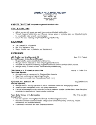 JOSHUA PAUL BAILLARGEON 
jpbaillar09@gmail.com 
633 Lakeside Lane   
Somerset, WI 54025 
651­491­0154 
 
CAREER OBJECTIVE​: Project Management / Product Sales 
 
SKILLS & ABILITIES 
 
● Able to connect with people and reach common ground to build relationships 
● Through the use of relationships and influence, manage groups by assigning tasks and duties that need to 
be completed in order to reach a common goal 
● Ensure that tasks are being completed effectively and efficiently 
 
EDUCATION 
 
● The College of St. Scholastica  
● May 2014 Bachelor of Arts  
● Majors:  Double major in Marketing and Management 
 
EXPERIENCE 
 
J&R Tire Service, New Richmond, WI                              June 2014­Present 
Service Manager/ Acting General Manager  
● Responsible for customer satisfaction and retention.  
● Manage and train resources to meet company goals and visions. 
● Research and implement for training programs to enhance continuous improvement process.  
● Manage staffing to meet customers needs efficiently and effectively. 
The College of St. Scholastica, Duluth, MN                       August 2011­May 2014 
Tech Crew Manager​,  
● Allocated resource management to College clubs and events. 
● Supervised employees during a variety of events. 
● Hired team members to meet the deadlines of each event.  
 
Specialists, Inc., Stillwater, MN                  May 2012­Present 
Security Specialist​,  
● Manage teams of security specialists to ensure customers’ satisfaction at large group events. 
● Skilled in crowd management tactics in a variety of situations. 
● Execute techniques with unruly customers in order to prevent a situation from escalating while attempting 
to maintain the satisfaction of the surrounding customers. 
Team Delta, College of St. Scholastica                                         May 2012­May 2014 
Group leader, 
● Led and supported incoming freshman through their first college experience. 
● Presented seminars to demonstrate the college’s core values of hospitality, community, respect, 
stewardship, and the love of learning. 
● Experienced in individual and team based environments. 
 
 