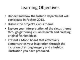 Learning Objectives
• Understand how the fashion department will
participate in FacFest 2013.
• Discuss the project’s circus theme.
• Explore your interpretation of the circus theme
through gathering visual research and creating
original fashion ideas.
• Present a Mood board that effectively
demonstrates your inspiration through the
inclusion of strong imagery and a fashion
illustration you have produced.
 