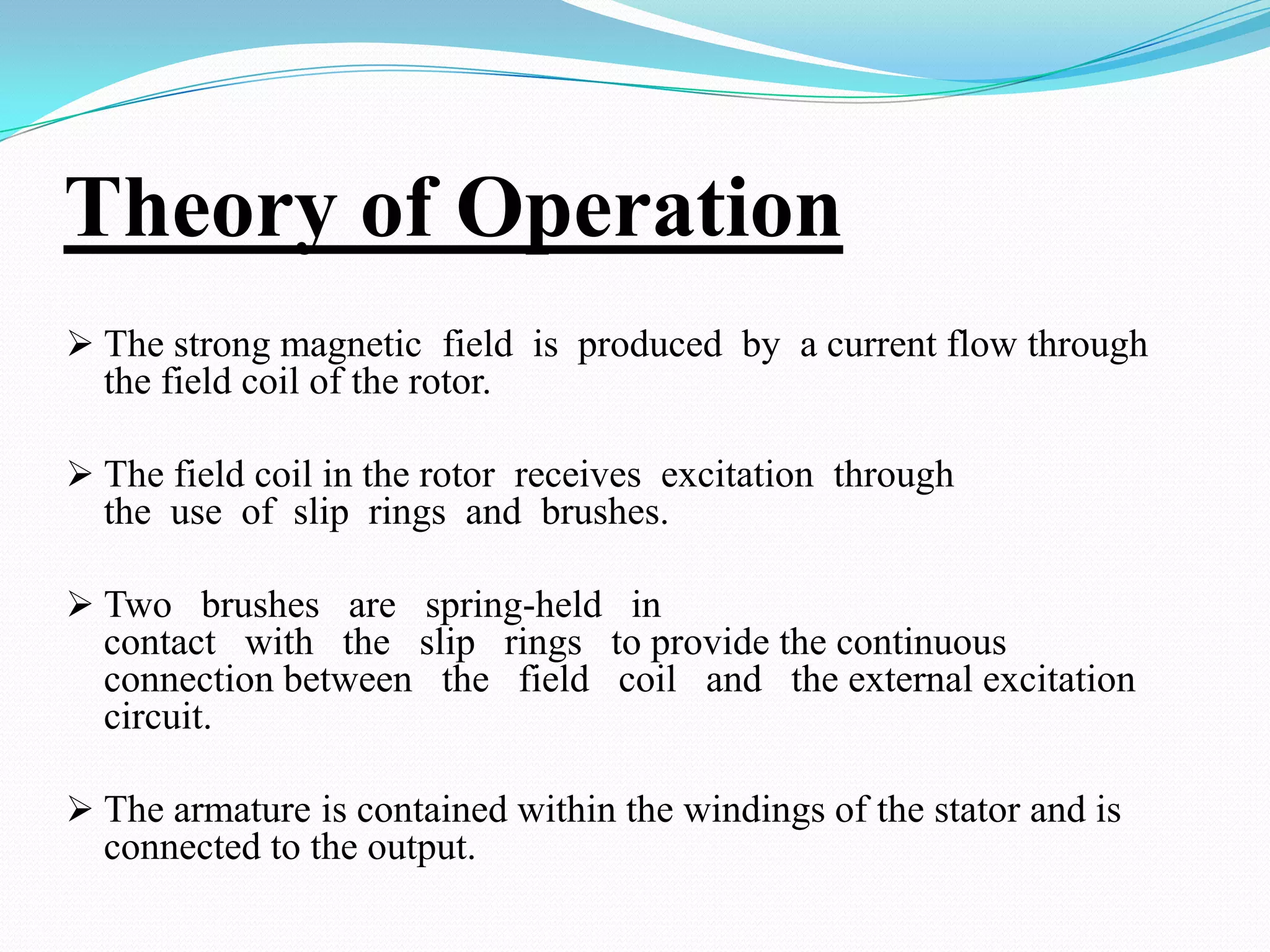 Theory of Operation
 The strong magnetic field is produced by a current flow through

the field coil of the rotor.
 The field coil in the rotor receives excitation through

the use of slip rings and brushes.
 Two brushes are spring-held in

contact with the slip rings to provide the continuous
connection between the field coil and the external excitation
circuit.
 The armature is contained within the windings of the stator and is

connected to the output.

 