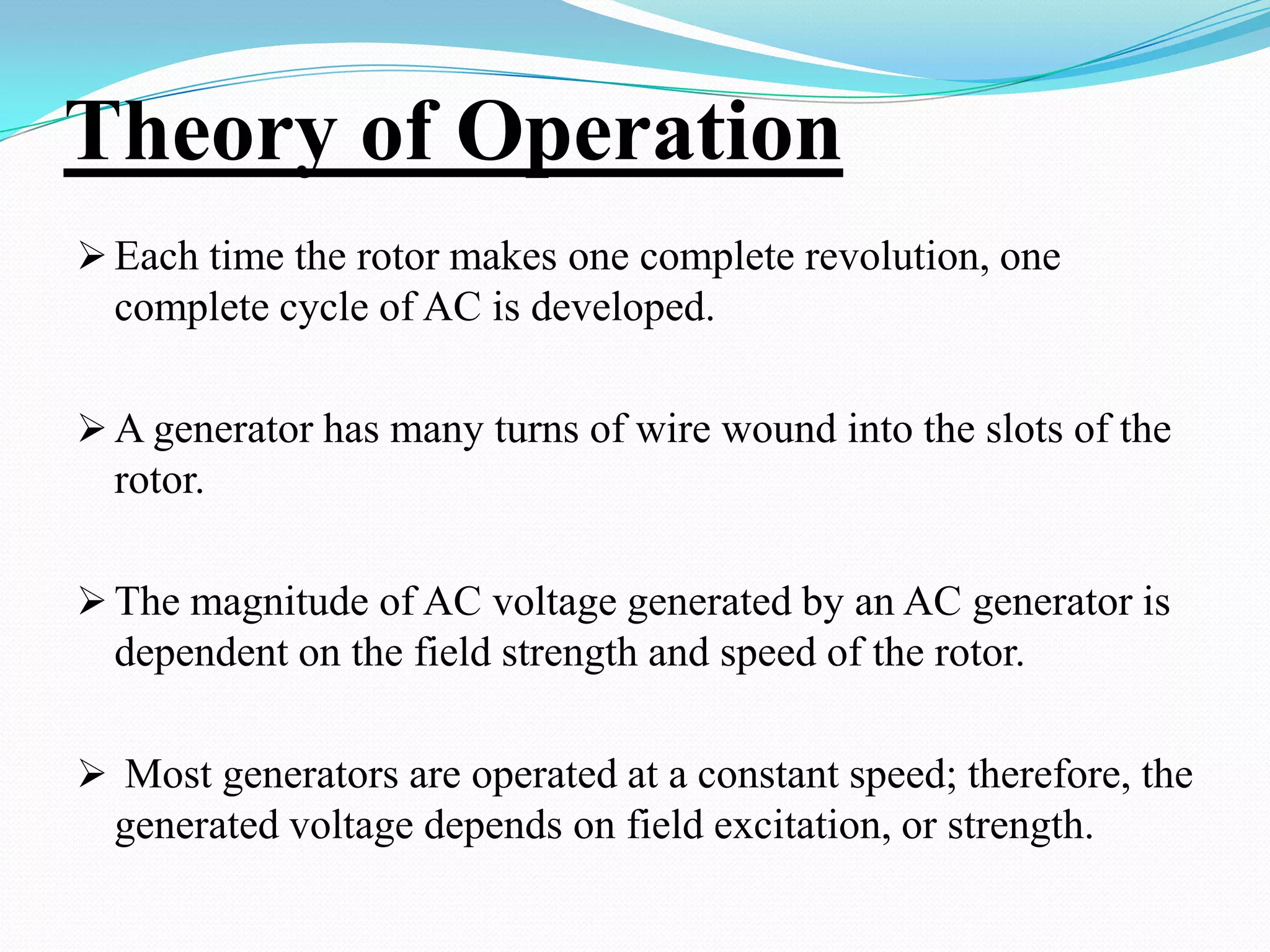 Theory of Operation
 Each time the rotor makes one complete revolution, one

complete cycle of AC is developed.
 A generator has many turns of wire wound into the slots of the

rotor.
 The magnitude of AC voltage generated by an AC generator is

dependent on the field strength and speed of the rotor.
 Most generators are operated at a constant speed; therefore, the

generated voltage depends on field excitation, or strength.

 