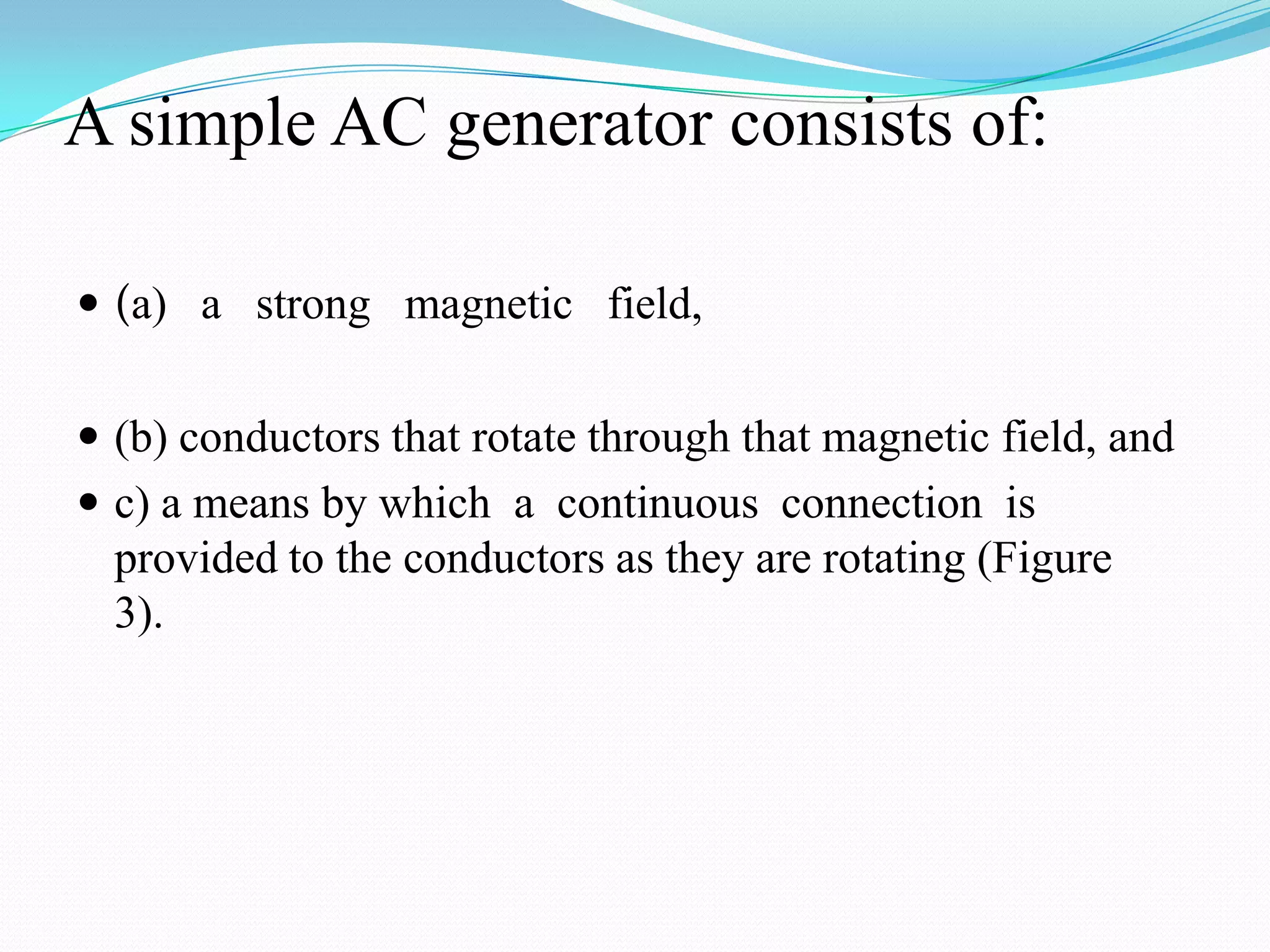 A simple AC generator consists of:
 (a) a strong magnetic field,
 (b) conductors that rotate through that magnetic field, and
 c) a means by which a continuous connection is

provided to the conductors as they are rotating (Figure
3).

 