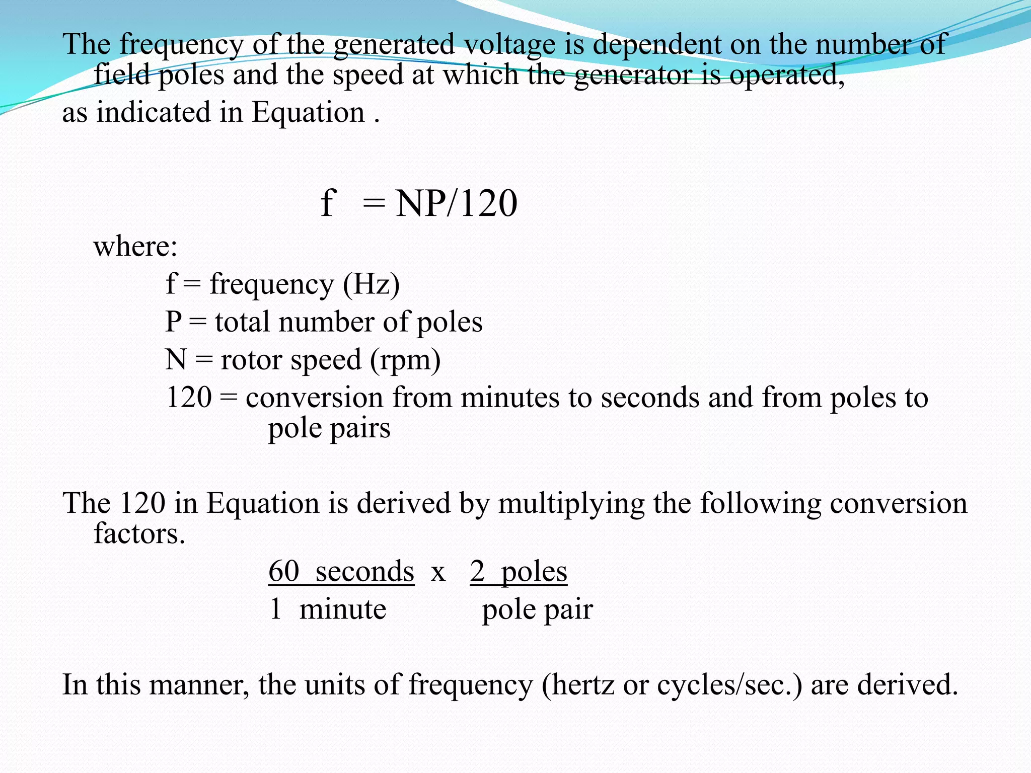 The frequency of the generated voltage is dependent on the number of
field poles and the speed at which the generator is operated,
as indicated in Equation .

f = NP/120
where:
f = frequency (Hz)
P = total number of poles
N = rotor speed (rpm)
120 = conversion from minutes to seconds and from poles to
pole pairs
The 120 in Equation is derived by multiplying the following conversion
factors.
60 seconds x 2 poles
1 minute
pole pair
In this manner, the units of frequency (hertz or cycles/sec.) are derived.

 