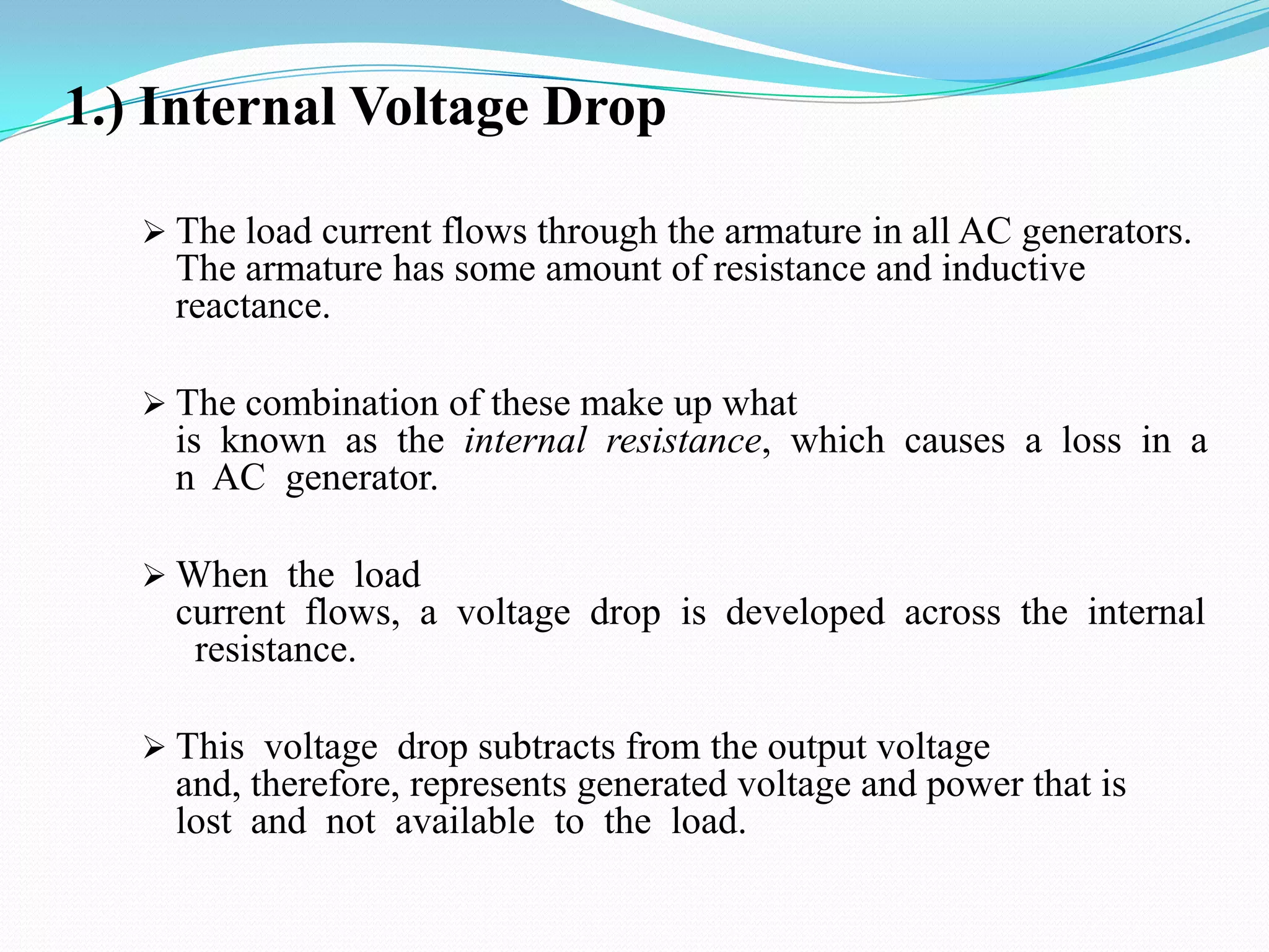 1.) Internal Voltage Drop
 The load current flows through the armature in all AC generators.

The armature has some amount of resistance and inductive
reactance.
 The combination of these make up what

is known as the internal resistance, which causes a loss in a
n AC generator.
 When the load

current flows, a voltage drop is developed across the internal
resistance.
 This voltage drop subtracts from the output voltage

and, therefore, represents generated voltage and power that is
lost and not available to the load.

 