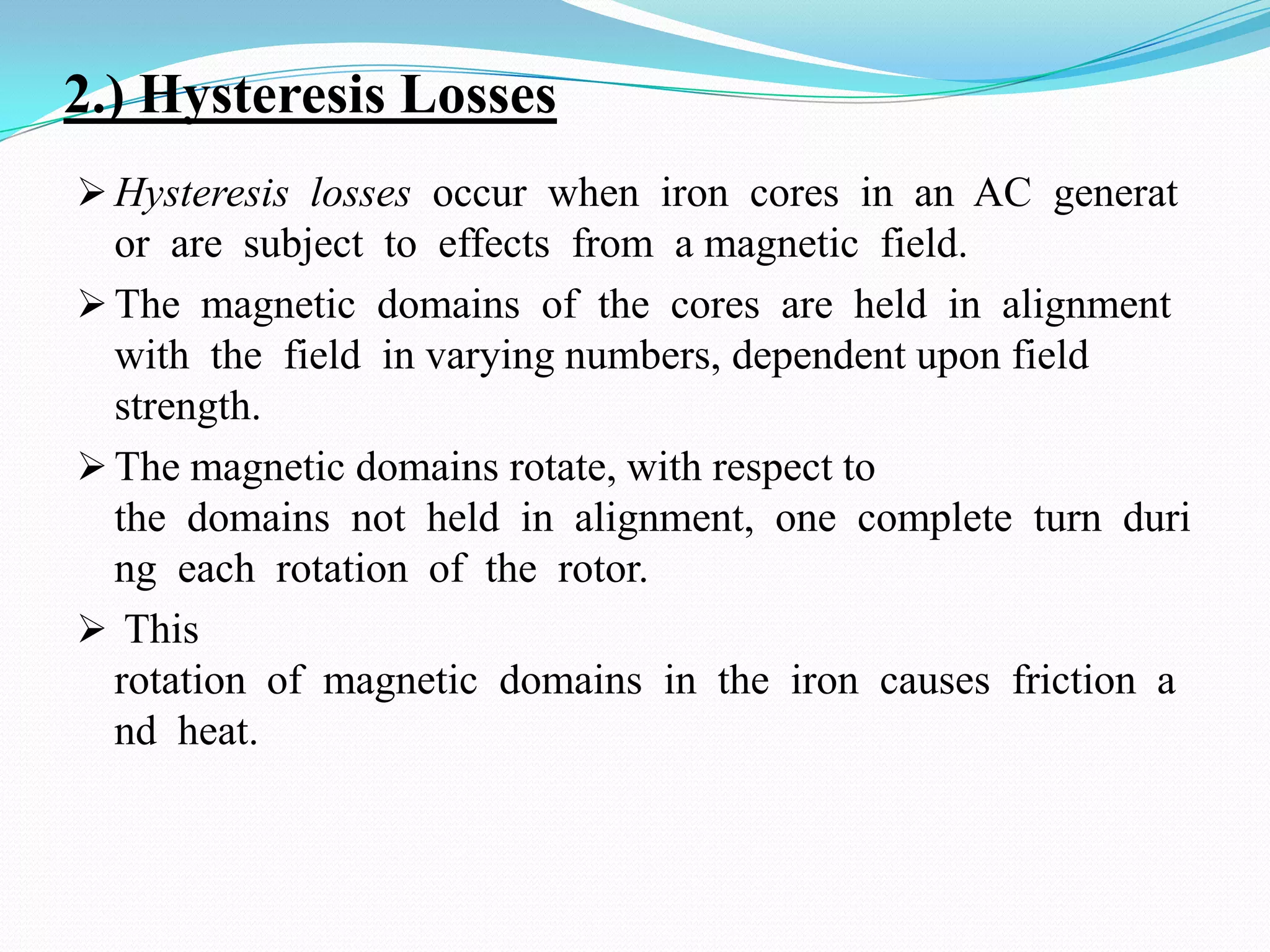 2.) Hysteresis Losses
 Hysteresis losses occur when iron cores in an AC generat

or are subject to effects from a magnetic field.
 The magnetic domains of the cores are held in alignment
with the field in varying numbers, dependent upon field
strength.
 The magnetic domains rotate, with respect to
the domains not held in alignment, one complete turn duri
ng each rotation of the rotor.
 This
rotation of magnetic domains in the iron causes friction a
nd heat.

 