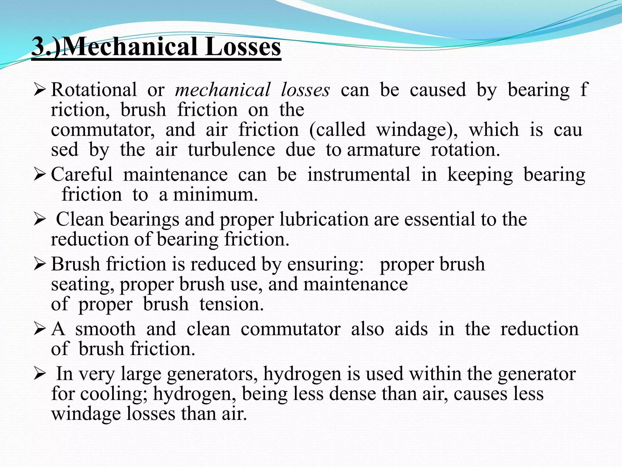 3.)Mechanical Losses
 Rotational or mechanical losses can be caused by bearing f

riction, brush friction on the
commutator, and air friction (called windage), which is cau
sed by the air turbulence due to armature rotation.
 Careful maintenance can be instrumental in keeping bearing
friction to a minimum.
 Clean bearings and proper lubrication are essential to the
reduction of bearing friction.
 Brush friction is reduced by ensuring: proper brush
seating, proper brush use, and maintenance
of proper brush tension.
 A smooth and clean commutator also aids in the reduction
of brush friction.
 In very large generators, hydrogen is used within the generator
for cooling; hydrogen, being less dense than air, causes less
windage losses than air.

 