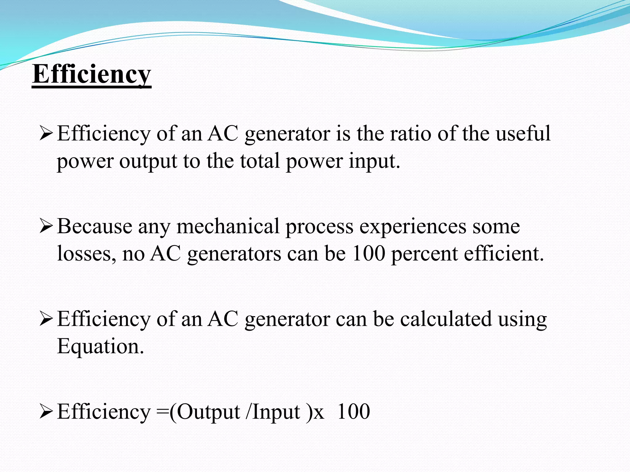 Efficiency
 Efficiency of an AC generator is the ratio of the useful

power output to the total power input.
 Because any mechanical process experiences some

losses, no AC generators can be 100 percent efficient.
 Efficiency of an AC generator can be calculated using

Equation.
 Efficiency =(Output /Input )x 100

 