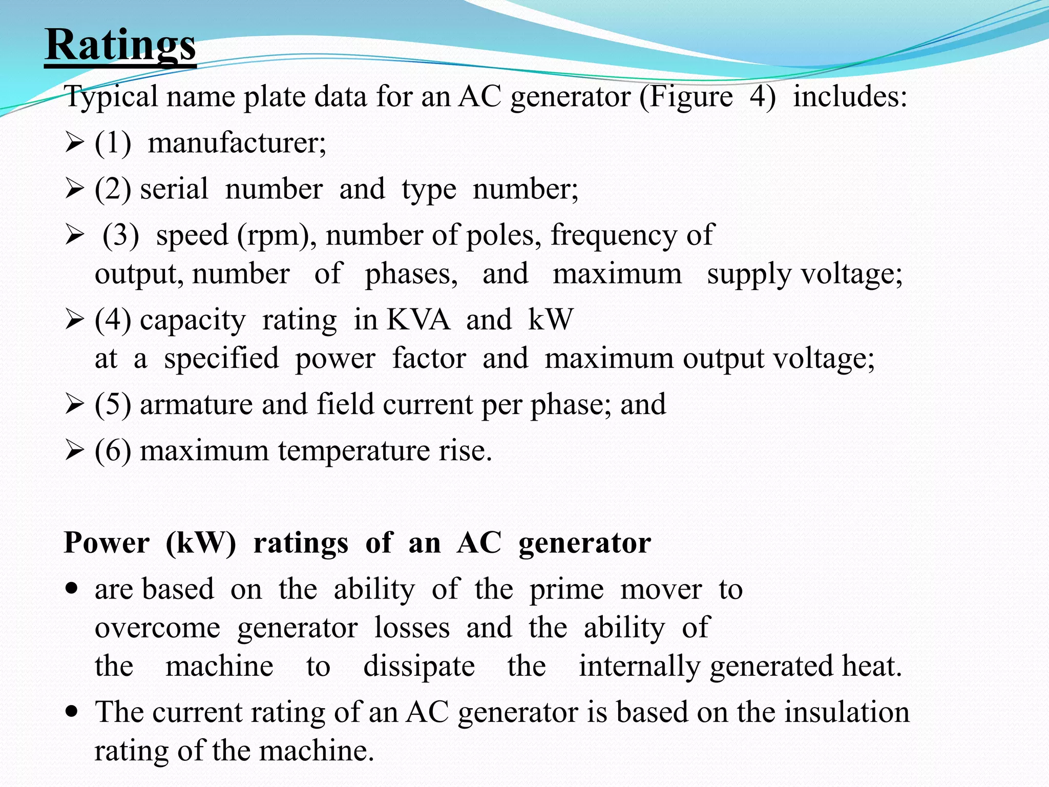 Ratings
Typical name plate data for an AC generator (Figure 4) includes:
 (1) manufacturer;
 (2) serial number and type number;
 (3) speed (rpm), number of poles, frequency of
output, number of phases, and maximum supply voltage;
 (4) capacity rating in KVA and kW
at a specified power factor and maximum output voltage;
 (5) armature and field current per phase; and
 (6) maximum temperature rise.
Power (kW) ratings of an AC generator
 are based on the ability of the prime mover to
overcome generator losses and the ability of
the machine to dissipate the internally generated heat.
 The current rating of an AC generator is based on the insulation
rating of the machine.

 