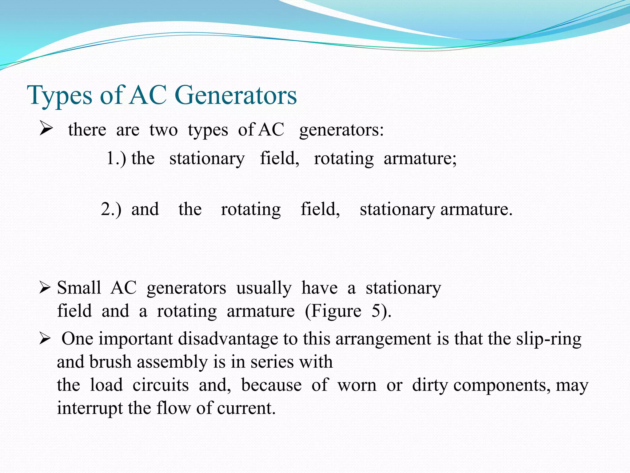 Types of AC Generators
 there are two types of AC generators:
1.) the stationary field, rotating armature;
2.) and

the

rotating

field,

stationary armature.

 Small AC generators usually have a stationary

field and a rotating armature (Figure 5).
 One important disadvantage to this arrangement is that the slip-ring
and brush assembly is in series with
the load circuits and, because of worn or dirty components, may
interrupt the flow of current.

 