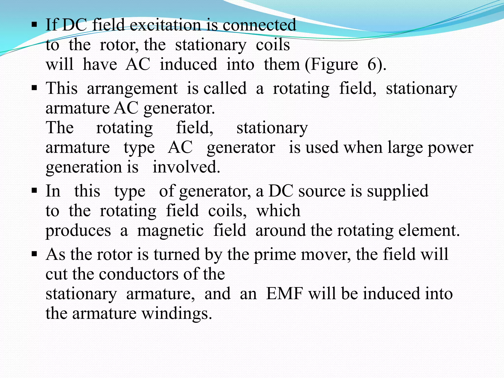  If DC field excitation is connected

to the rotor, the stationary coils
will have AC induced into them (Figure 6).
 This arrangement is called a rotating field, stationary
armature AC generator.
The rotating field, stationary
armature type AC generator is used when large power
generation is involved.
 In this type of generator, a DC source is supplied
to the rotating field coils, which
produces a magnetic field around the rotating element.
 As the rotor is turned by the prime mover, the field will
cut the conductors of the
stationary armature, and an EMF will be induced into
the armature windings.

 