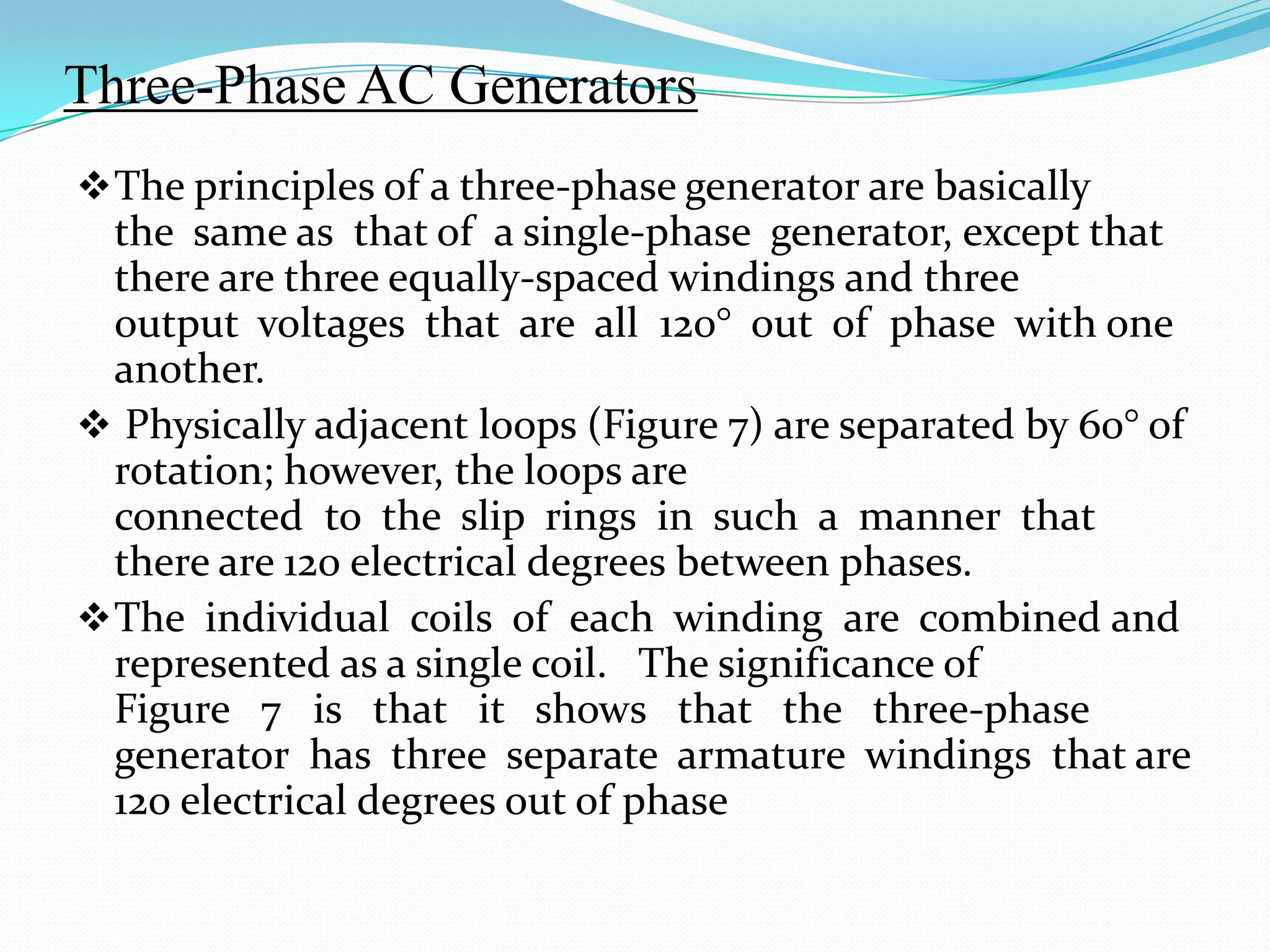 Three-Phase AC Generators
 The principles of a three-phase generator are basically

the same as that of a single-phase generator, except that
there are three equally-spaced windings and three
output voltages that are all 120° out of phase with one
another.
 Physically adjacent loops (Figure 7) are separated by 60° of
rotation; however, the loops are
connected to the slip rings in such a manner that
there are 120 electrical degrees between phases.
 The individual coils of each winding are combined and
represented as a single coil. The significance of
Figure 7 is that it shows that the three-phase
generator has three separate armature windings that are
120 electrical degrees out of phase

 