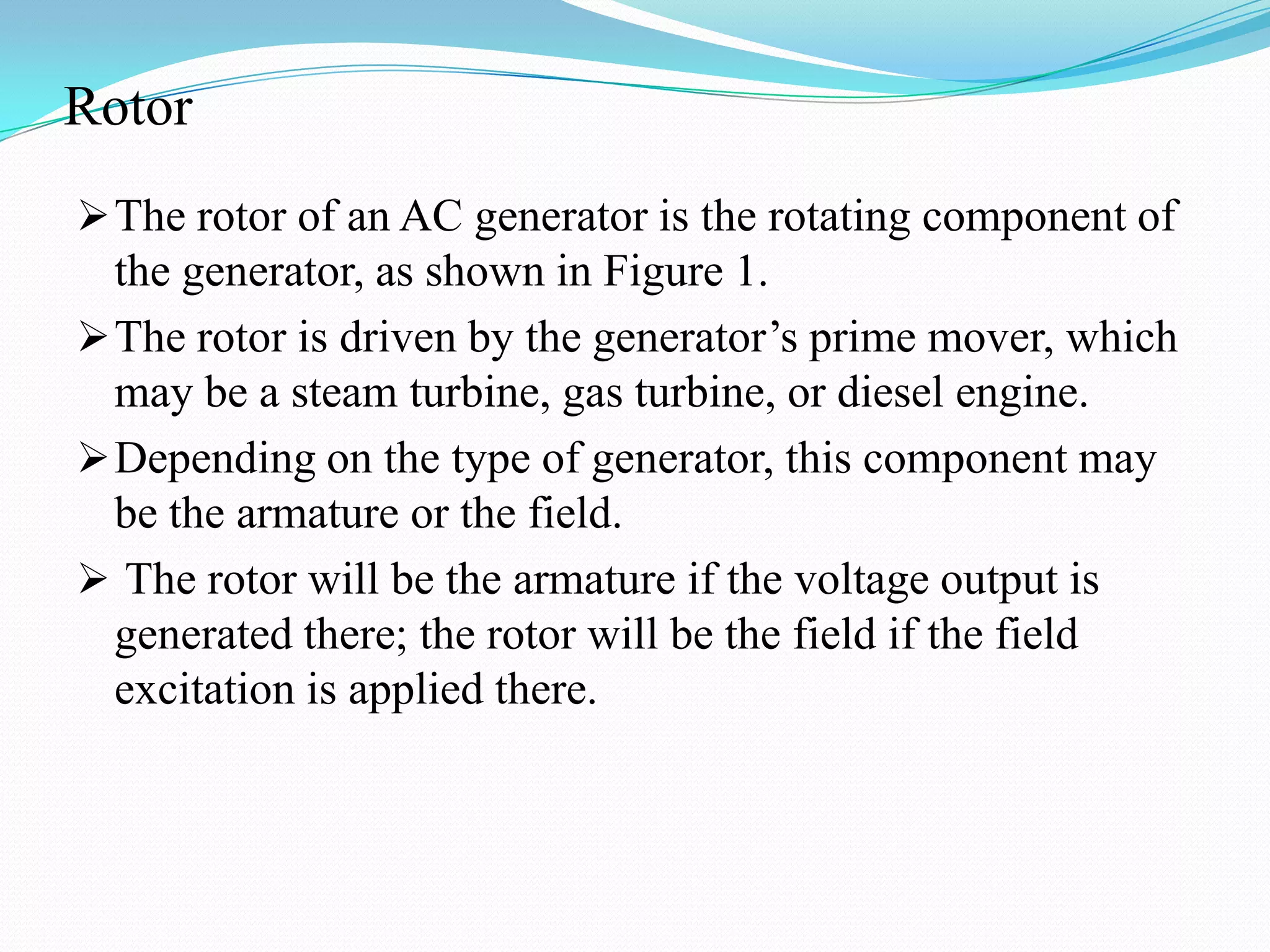 Rotor
 The rotor of an AC generator is the rotating component of

the generator, as shown in Figure 1.
 The rotor is driven by the generator’s prime mover, which
may be a steam turbine, gas turbine, or diesel engine.
 Depending on the type of generator, this component may
be the armature or the field.
 The rotor will be the armature if the voltage output is
generated there; the rotor will be the field if the field
excitation is applied there.

 
