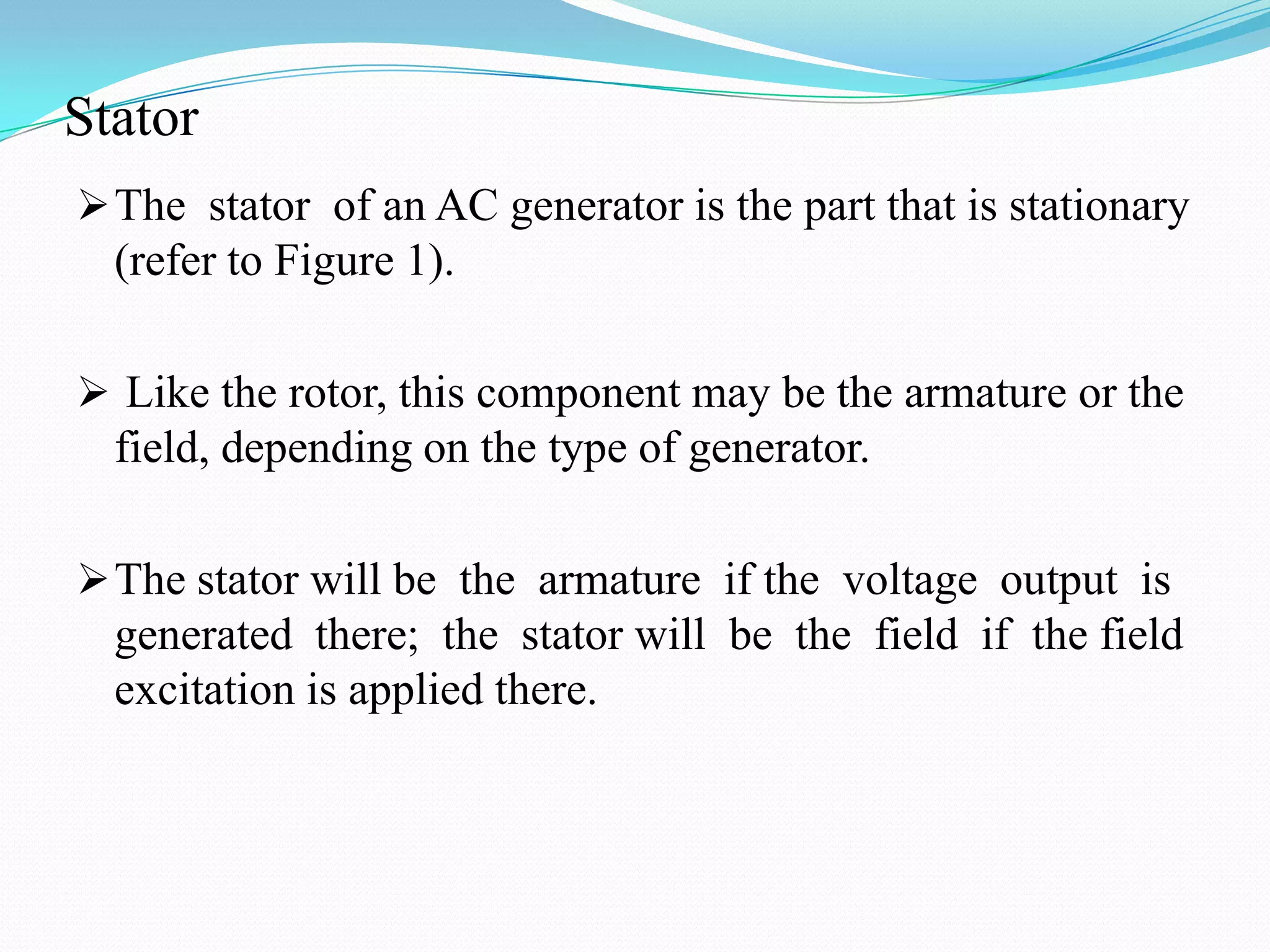 Stator
 The stator of an AC generator is the part that is stationary

(refer to Figure 1).
 Like the rotor, this component may be the armature or the

field, depending on the type of generator.
 The stator will be the armature if the voltage output is

generated there; the stator will be the field if the field
excitation is applied there.

 