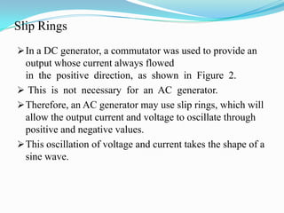 Slip Rings
 In a DC generator, a commutator was used to provide an

output whose current always flowed
in the positive direction, as shown in Figure 2.
 This is not necessary for an AC generator.
 Therefore, an AC generator may use slip rings, which will
allow the output current and voltage to oscillate through
positive and negative values.
 This oscillation of voltage and current takes the shape of a
sine wave.

 