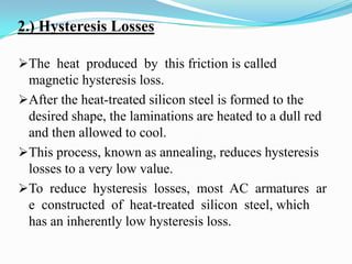 2.) Hysteresis Losses
The heat produced by this friction is called
magnetic hysteresis loss.

After the heat-treated silicon steel is formed to the
desired shape, the laminations are heated to a dull red
and then allowed to cool.
This process, known as annealing, reduces hysteresis
losses to a very low value.
To reduce hysteresis losses, most AC armatures ar
e constructed of heat-treated silicon steel, which
has an inherently low hysteresis loss.

 