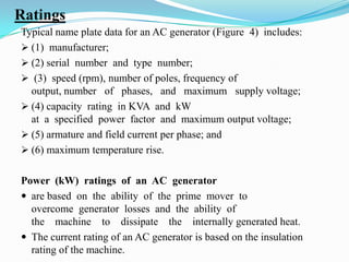 Ratings
Typical name plate data for an AC generator (Figure 4) includes:
 (1) manufacturer;
 (2) serial number and type number;
 (3) speed (rpm), number of poles, frequency of
output, number of phases, and maximum supply voltage;
 (4) capacity rating in KVA and kW
at a specified power factor and maximum output voltage;
 (5) armature and field current per phase; and
 (6) maximum temperature rise.
Power (kW) ratings of an AC generator
 are based on the ability of the prime mover to
overcome generator losses and the ability of
the machine to dissipate the internally generated heat.
 The current rating of an AC generator is based on the insulation
rating of the machine.

 