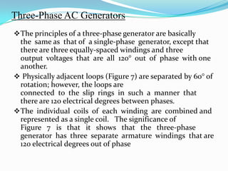 Three-Phase AC Generators
 The principles of a three-phase generator are basically

the same as that of a single-phase generator, except that
there are three equally-spaced windings and three
output voltages that are all 120° out of phase with one
another.
 Physically adjacent loops (Figure 7) are separated by 60° of
rotation; however, the loops are
connected to the slip rings in such a manner that
there are 120 electrical degrees between phases.
 The individual coils of each winding are combined and
represented as a single coil. The significance of
Figure 7 is that it shows that the three-phase
generator has three separate armature windings that are
120 electrical degrees out of phase

 