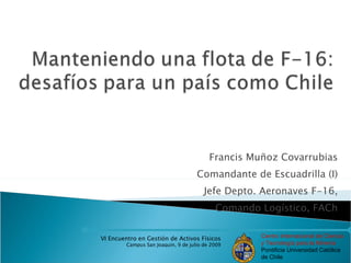 Francis Muñoz Covarrubias
                                     Comandante de Escuadrilla (I)
                                        Jefe Depto. Aeronaves F-16,
                                            Comando Logístico, FACh


VI Encuentro en Gestión de Activos Físicos          Centro Internacional de Ciencia
         Campus San Joaquín, 9 de julio de 2009     y Tecnología para la Minería
                                                    Pontificia Universidad Católica
                                                    de Chile
 