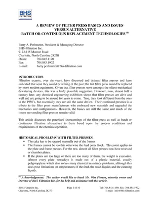 BHS-Filtration Inc. Page 1 of 10 Tel: 704.845.1190; Fax: 704.845.1902
Charlotte, North Carolina 28270 E-mail: info@bhs-filtration.com
A REVIEW OF FILTER PRESS BASICS AND ISSUES
VERSUS ALTERNATIVE
BATCH OR CONTINUOUS REPLACEMENT TECHNOLOGIES (1)
Barry A. Perlmutter, President & Managing Director
BHS-Filtration Inc.
9123-115 Monroe Road
Charlotte, North Carolina 28270
Phone: 704.845.1190
Fax: 704.845.1902
E-mail: barry.perlmutter@bhs-filtration.com
INTRODUCTION
Filtration experts, over the years, have discussed and debated filter presses and have
indicated that soon they would be a thing of the past; the last filter press would be replaced
by more modern equipment. Given that filter presses were amongst the oldest mechanical
dewatering devices, this was a fairly plausible suggestion. However, now, almost half a
century later, any chemical engineering exhibition shows that filter presses are alive and
well and are going to be around for years to come. True, they look different from the ones
in the 1950’s, but essentially they are still the same device. Their continued presence is a
tribute to the filter press manufacturers who embraced new materials and upgraded the
mechanics and configurations. However, the basics are still the same and much of the
issues surrounding filter presses remain valid.
This article discusses the perceived shortcomings of the filter press as well as batch or
continuous filtration alternatives to them based upon the process conditions and
requirements of the chemical operation.
HISTORICAL PROBLEMS WITH FILTER PRESSES
• The cake has to be scraped manually out of the frames
• The frames cannot be too thin otherwise the feed ports block. This point applies to
the plate and frame presses. For the rest, almost all filter presses now have recessed
or chamber plates.
• If the plates are too large or there are too many of them, the weight is excessive.
Almost every plate nowadays is made out of a plastic material, usually
polypropylene which also solves many chemical resistance problems, although this
does pose limitations on temperatures of the feed, the wash liquids and the cleaning
liquids.
_________________
(1)
Acknowledgement: The author would like to thank Mr. Wim Pierson, minority owner and
Director of BHS-Filtration Inc. for his help and assistance with this article.
 