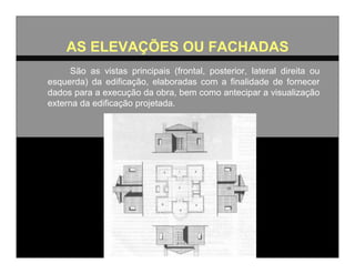 AS ELEVAÇÕES OU FACHADAS
São as vistas principais (frontal, posterior, lateral direita ou
esquerda) da edificação, elaboradas com a finalidade de fornecer
dados para a execução da obra, bem como antecipar a visualização
externa da edificação projetada.

 