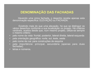 DENOMINAÇÃO DAS FACHADAS
Havendo uma única fachada, o desenho recebe apenas esta
denominação específica: ELEVAÇÃO ou FACHADA.

• 
• 
• 
• 
• 

Existindo mais do que uma elevação, há que se distinguir os
vários desenhos conforme a sua localização no projeto. Há critérios
variáveis, aceitos desde que, num mesmo projeto, utilize-se sempre
o mesmo critério:
pelo nome da vista: frontal, posterior, lateral direita, lateral esquerda
pela orientação geográfica: norte, sul, leste, oeste
pelo nome da rua: para construções de esquina
pela importância: principal, secundária (apenas para duas
fachadas)
letras e números.

 