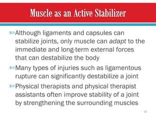 Although ligaments and capsules can stabilize joints, only muscle can  adapt  to the immediate and long-term external forces that can destabilize the body  Many types of injuries such as ligamentous rupture can significantly destabilize a joint  Physical therapists and physical therapist assistants often improve stability of a joint by strengthening the surrounding muscles  