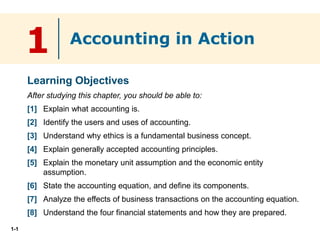 1-1
1
Learning Objectives
After studying this chapter, you should be able to:
[1] Explain what accounting is.
[2] Identify the users and uses of accounting.
[3] Understand why ethics is a fundamental business concept.
[4] Explain generally accepted accounting principles.
[5] Explain the monetary unit assumption and the economic entity
assumption.
[6] State the accounting equation, and define its components.
[7] Analyze the effects of business transactions on the accounting equation.
[8] Understand the four financial statements and how they are prepared.
Accounting in Action
 