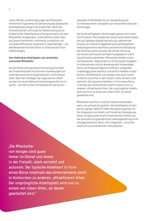 2
neuen Werten und Anforderungen der Mitarbeiter
hinsichtlich Ergonomie und Gestaltung des physischen
Arbeitsplatzes steigert die Kreativität, stärkt die
Innovationskraft und sorgt für höhere Leistung und
Produktivität. Diese Neuausrichtung wird aktiv von den
Mitarbeitern eingefordert. Unternehmen sollten dies
als Chance betrachten, motivierte, produktive und
zufriedene Mitarbeiter dauerhaft zu beschäftigen – ein
wettbewerbskritischer Faktor in Zeiten akuten Fach-
kräftemangels.
Vom stationären Arbeitsplatz zum vernetzten,
­autonomen Mitarbeiter
Aktuell findet eine spürbare Entwicklung innerhalb
der Privatwirtschaft mit enormen Auswirkungen auf
unternehmensinterne Organisationen und Prozesse
statt. Nach den Anfängen der organisierten Arbeit
wurden bis heute mehrere Entwicklungsstufen durch-
laufen – von den ersten Schreibarbeiten der Kon­tor­
verwalter im Mittelalter bis zur Verwendung von
­­­Schreibmaschinen und später von stationärer Computer-
technologie.
Die heute verfügbaren Technologien gehen noch einen
Schritt weiter: Sie ermöglichen sowohl eine starke lokale
als auch globale digitale Vernetzung, während der
Einsatz von mobilen Endgeräten eine weitestgehend
selbstorganisierte räumliche und zeitliche Gestaltung
der Arbeitssituation erlaubt. Die strikte Trennung
von Arbeit und Freizeit wird damit aufgeweicht und in
Zukunft weiter abnehmen. Mitarbeiter werden zuneh-
mend erwarten, dass sie die zur Erfüllung der Aufgaben
im Unternehmen und zur Wissensarbeit notwendigen
Tools und Prozesse möglichst effizient, endgeräte­
unabhängig sowie räumlich und zeitlich flexibel nutzen
können. Die Mitarbeiter von morgen sind quasi immer
im Dienst und immer in der Freizeit, stark vernetzt und
autonom. Der typische Arbeitsort in Form eines Büros
innerhalb des Unternehmens steht in Konkurrenz zu
anderen, attraktiveren Orten. Der ursprüngliche Arbeits-
platz wird nun zu einem von vielen Orten, an denen
gearbeitet wird.
Mitarbeiter möchten in Zukunft selbst entscheiden,
wann, wo und wie sie arbeiten. Der Arbeitsplatz ist dort,
wo ein Laptop, Tablet-PC oder Smartphone greifbar ist.
Die Integration von Arbeit und Freizeit als Synergie aus
hoher schöpferischer Kraft im dienstlichen Umfeld und
der Verwirklichung persönlicher Lebensgestaltung formt
eine ganzheitliche „Work-­Life-Integration“ und ent­wi-
ckelt sich zum anerkannten Statussymbol.
„Die Mitarbeiter
von morgen sind quasi
immer im Dienst und immer
in der Freizeit, stark vernetzt und
autonom. Der typische Arbeitsort in Form
eines Büros innerhalb des Unternehmens steht
in Konkurrenz zu anderen, attraktiveren Orten.
Der ursprüngliche Arbeitsplatz wird nun zu
einem von vielen Orten, an denen
gearbeitet wird.“
 