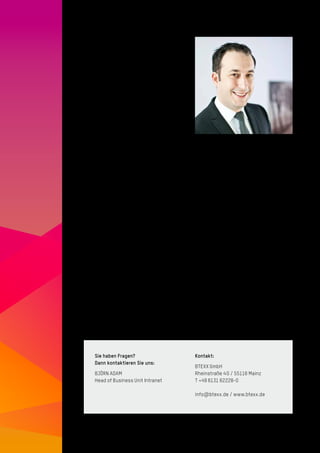 8
Björn Adam
Head of Business Unit Intranet
Seit Beginn der New Economy in den späten
1990er-Jahren beschäftigt sich Björn Adam
mit Themen rund um die Bereiche Intranet
und Internet. Bereits neben Schule und
Studium beriet er auf selbstständiger Basis
Unternehmen hinsichtlich ihrer ersten
Schritte in die Online-Welt. Nach dem
Studium der Informatik und internationalen
Projekten und Einführungen von Unterneh-
mensportalen im Konzernumfeld verant-
wortet Björn Adam heute bei BTEXX den
Geschäfts­bereich Intranet. Er berät Kunden
bei der strategischen Ausrichtung und
Konzeption von Intranets, Unternehmens­
portalen, Social Collaboration sowie zu
Projekt­leitungsthemen.
Sie haben Fragen?
Dann kontaktieren Sie uns:
BJÖRN ADAM
Head of Business Unit Intranet
Kontakt:
BTEXX GmbH
Rheinstraße 4 G / 55116 Mainz
T +49 6131 62228-0
info@btexx.de / www.btexx.de
 