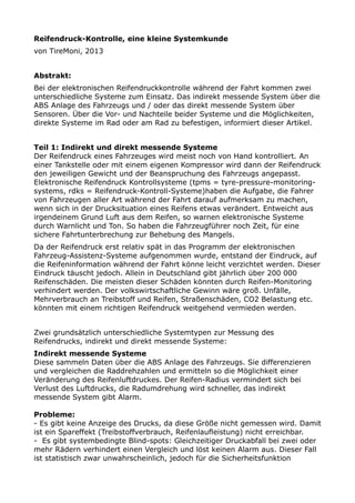 Reifendruck-Kontrolle, eine kleine Systemkunde
von TireMoni, 2013
Abstrakt:
Bei der elektronischen Reifendruckkontrolle während der Fahrt kommen zwei
unterschiedliche Systeme zum Einsatz. Das indirekt messende System über die
ABS Anlage des Fahrzeugs und / oder das direkt messende System über
Sensoren. Über die Vor- und Nachteile beider Systeme und die Möglichkeiten,
direkte Systeme im Rad oder am Rad zu befestigen, informiert dieser Artikel.
Teil 1: Indirekt und direkt messende Systeme
Der Reifendruck eines Fahrzeuges wird meist noch von Hand kontrolliert. An
einer Tankstelle oder mit einem eigenen Kompressor wird dann der Reifendruck
den jeweiligen Gewicht und der Beanspruchung des Fahrzeugs angepasst.
Elektronische Reifendruck Kontrollsysteme (tpms = tyre-pressure-monitoring-
systems, rdks = Reifendruck-Kontroll-Systeme)haben die Aufgabe, die Fahrer
von Fahrzeugen aller Art während der Fahrt darauf aufmerksam zu machen,
wenn sich in der Drucksituation eines Reifens etwas verändert. Entweicht aus
irgendeinem Grund Luft aus dem Reifen, so warnen elektronische Systeme
durch Warnlicht und Ton. So haben die Fahrzeugführer noch Zeit, für eine
sichere Fahrtunterbrechung zur Behebung des Mangels.
Da der Reifendruck erst relativ spät in das Programm der elektronischen
Fahrzeug-Assistenz-Systeme aufgenommen wurde, entstand der Eindruck, auf
die Reifeninformation während der Fahrt könne leicht verzichtet werden. Dieser
Eindruck täuscht jedoch. Allein in Deutschland gibt jährlich über 200 000
Reifenschäden. Die meisten dieser Schäden könnten durch Reifen-Monitoring
verhindert werden. Der volkswirtschaftliche Gewinn wäre groß. Unfälle,
Mehrverbrauch an Treibstoff und Reifen, Straßenschäden, CO2 Belastung etc.
könnten mit einem richtigen Reifendruck weitgehend vermieden werden.
Zwei grundsätzlich unterschiedliche Systemtypen zur Messung des
Reifendrucks, indirekt und direkt messende Systeme:
Indirekt messende Systeme
Diese sammeln Daten über die ABS Anlage des Fahrzeugs. Sie differenzieren
und vergleichen die Raddrehzahlen und ermitteln so die Möglichkeit einer
Veränderung des Reifenluftdruckes. Der Reifen-Radius vermindert sich bei
Verlust des Luftdrucks, die Radumdrehung wird schneller, das indirekt
messende System gibt Alarm.
Probleme:
- Es gibt keine Anzeige des Drucks, da diese Größe nicht gemessen wird. Damit
ist ein Spareffekt (Treibstoffverbrauch, Reifenlaufleistung) nicht erreichbar.
- Es gibt systembedingte Blind-spots: Gleichzeitiger Druckabfall bei zwei oder
mehr Rädern verhindert einen Vergleich und löst keinen Alarm aus. Dieser Fall
ist statistisch zwar unwahrscheinlich, jedoch für die Sicherheitsfunktion
 