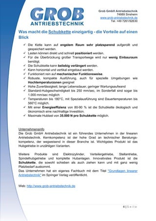 Grob GmbH Antriebstechnik
74889 Sinsheim
www.grob-antriebstechnik.de
Tel. +49 7261/92630
4 | S e i t e
Was macht die Schubkette einzigartig - die Vorteile auf einen
Blick
 Die Kette kann auf engstem Raum sehr platzsparend aufgerollt und
gespeichert werden.
 Lasten können direkt und schnell positioniert werden.
 Für die Überbrückung großer Transportwege wird nur wenig Einbauraum
benötigt.
 Die Schubkette kann beliebig verlängert werden.
 Kann horizontal und vertikal eingebaut werden.
 Funktioniert rein auf mechanischer Funktionsweise.
 Robuste, kompakte Ausführung, auch für spezielle Umgebungen wie
Hochtemperaturzonen geeignet
 Hohe Zuverlässigkeit, lange Lebensdauer, geringer Wartungsaufwand
 Standard-Hubgeschwindigkeit bis 250 mm/sec, im Sonderfall sind sogar bis
1.000 mm/sec möglich
 Temperaturen bis 180°C, mit Spezialausführung sind Dauertemperaturen bis
560°C möglich.
 Mit einer Energieeffizienz von 80-90 % ist die Schubkette ökologisch und
ökonomisch eine nachhaltige Investition.
 Maximale Hublast von 35.000 N pro Schubkette möglich.
Unternehmensinfo
Die Grob GmbH Antriebstechnik ist ein führendes Unternehmen in der linearen
Antriebstechnik. Kernkompetenz ist der hohe Grad an technischer Beratungs-
kompetenz, der wegweisend in dieser Branche ist. Wichtigstes Produkt ist das
Hubgetriebe in unzähligen Varianten.
Weitere Produkte sind Elektrozylinder, Verteilergetriebe, Stellantriebe,
Spindelhubgetriebe und komplette Hubanlagen. Innovativstes Produkt ist die
Schubkette, die sowohl schieben als auch ziehen kann und mit ganz wenig
Platzbedarf auskommt.
Das Unternehmen hat ein eigenes Fachbuch mit dem Titel "Grundlagen linearer
Antriebstechnik" im Springer Verlag veröffentlicht.
Web: http://www.grob-antriebstechnik.de
 