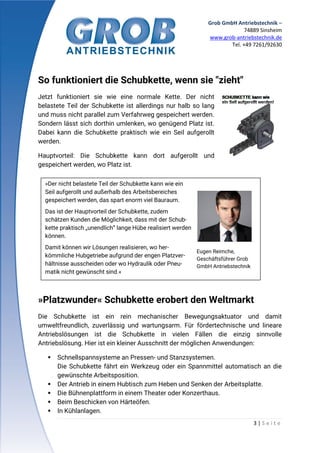 Grob GmbH Antriebstechnik –
74889 Sinsheim
www.grob-antriebstechnik.de
Tel. +49 7261/92630
3 | S e i t e
So funktioniert die Schubkette, wenn sie "zieht"
Jetzt funktioniert sie wie eine normale Kette. Der nicht
belastete Teil der Schubkette ist allerdings nur halb so lang
und muss nicht parallel zum Verfahrweg gespeichert werden.
Sondern lässt sich dorthin umlenken, wo genügend Platz ist.
Dabei kann die Schubkette praktisch wie ein Seil aufgerollt
werden.
Hauptvorteil: Die Schubkette kann dort aufgerollt und
gespeichert werden, wo Platz ist.
»Platzwunder« Schubkette erobert den Weltmarkt
Die Schubkette ist ein rein mechanischer Bewegungsaktuator und damit
umweltfreundlich, zuverlässig und wartungsarm. Für fördertechnische und lineare
Antriebslösungen ist die Schubkette in vielen Fällen die einzig sinnvolle
Antriebslösung. Hier ist ein kleiner Ausschnitt der möglichen Anwendungen:
 Schnellspannsysteme an Pressen- und Stanzsystemen.
Die Schubkette fährt ein Werkzeug oder ein Spannmittel automatisch an die
gewünschte Arbeitsposition.
 Der Antrieb in einem Hubtisch zum Heben und Senken der Arbeitsplatte.
 Die Bühnenplattform in einem Theater oder Konzerthaus.
 Beim Beschicken von Härteöfen.
 In Kühlanlagen.
»Der nicht belastete Teil der Schubkette kann wie ein
Seil aufgerollt und außerhalb des Arbeitsbereiches
gespeichert werden, das spart enorm viel Bauraum.
Das ist der Hauptvorteil der Schubkette, zudem
schätzen Kunden die Möglichkeit, dass mit der Schub-
kette praktisch „unendlich“ lange Hübe realisiert werden
können.
Damit können wir Lösungen realisieren, wo her-
kömmliche Hubgetriebe aufgrund der engen Platzver-
hältnisse ausscheiden oder wo Hydraulik oder Pneu-
matik nicht gewünscht sind.«
Eugen Reimche,
Geschäftsführer Grob
GmbH Antriebstechnik
 