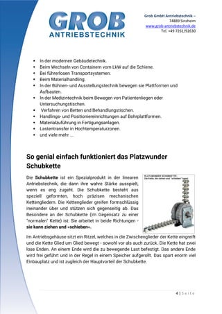 Grob GmbH Antriebstechnik –
74889 Sinsheim
www.grob-antriebstechnik.de
Tel. +49 7261/92630
4 | S e i t e
 In der modernen Gebäudetechnik.
 Beim Wechseln von Containern vom LkW auf die Schiene.
 Bei führerlosen Transportsystemen.
 Beim Materialhandling.
 In der Bühnen- und Ausstellungstechnik bewegen sie Plattformen und
Aufbauten.
 In der Medizintechnik beim Bewegen von Patientenliegen oder
Untersuchungstischen.
 Verfahren von Betten und Behandlungstischen.
 Handlings- und Positioniereinrichtungen auf Bohrplattformen.
 Materialzuführung in Fertigungsanlagen.
 Lastentransfer in Hochtemperaturzonen.
 und viele mehr ...
So genial einfach funktioniert das Platzwunder
Schubkette
Die Schubkette ist ein Spezialprodukt in der linearen
Antriebstechnik, die dann ihre wahre Stärke ausspielt,
wenn es eng zugeht. Die Schubkette besteht aus
speziell geformten, hoch präzisen mechanischen
Kettengliedern. Die Kettenglieder greifen formschlüssig
ineinander über und stützen sich gegenseitig ab. Das
Besondere an der Schubkette (im Gegensatz zu einer
"normalen" Kette) ist: Sie arbeitet in beide Richtungen -
sie kann ziehen und »schieben«.
Im Antriebsgehäuse sitzt ein Ritzel, welches in die Zwischenglieder der Kette eingreift
und die Kette Glied um Glied bewegt - sowohl vor als auch zurück. Die Kette hat zwei
lose Enden. An einem Ende wird die zu bewegende Last befestigt. Das andere Ende
wird frei geführt und in der Regel in einem Speicher aufgerollt. Das spart enorm viel
Einbauplatz und ist zugleich der Hauptvorteil der Schubkette.
 