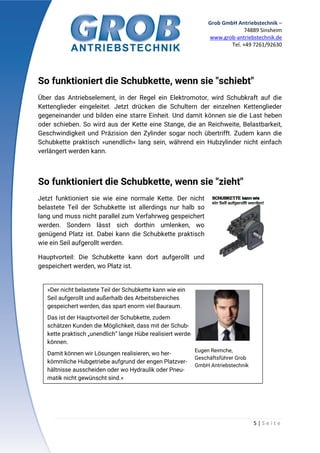 Grob GmbH Antriebstechnik –
74889 Sinsheim
www.grob-antriebstechnik.de
Tel. +49 7261/92630
5 | S e i t e
So funktioniert die Schubkette, wenn sie "schiebt"
Über das Antriebselement, in der Regel ein Elektromotor, wird Schubkraft auf die
Kettenglieder eingeleitet. Jetzt drücken die Schultern der einzelnen Kettenglieder
gegeneinander und bilden eine starre Einheit. Und damit können sie die Last heben
oder schieben. So wird aus der Kette eine Stange, die an Reichweite, Belastbarkeit,
Geschwindigkeit und Präzision den Zylinder sogar noch übertrifft. Zudem kann die
Schubkette praktisch »unendlich« lang sein, während ein Hubzylinder nicht einfach
verlängert werden kann.
So funktioniert die Schubkette, wenn sie "zieht"
Jetzt funktioniert sie wie eine normale Kette. Der nicht
belastete Teil der Schubkette ist allerdings nur halb so
lang und muss nicht parallel zum Verfahrweg gespeichert
werden. Sondern lässt sich dorthin umlenken, wo
genügend Platz ist. Dabei kann die Schubkette praktisch
wie ein Seil aufgerollt werden.
Hauptvorteil: Die Schubkette kann dort aufgerollt und
gespeichert werden, wo Platz ist.
»Der nicht belastete Teil der Schubkette kann wie ein
Seil aufgerollt und außerhalb des Arbeitsbereiches
gespeichert werden, das spart enorm viel Bauraum.
Das ist der Hauptvorteil der Schubkette, zudem
schätzen Kunden die Möglichkeit, dass mit der Schub-
kette praktisch „unendlich“ lange Hübe realisiert werden
können.
Damit können wir Lösungen realisieren, wo her-
kömmliche Hubgetriebe aufgrund der engen Platzver-
hältnisse ausscheiden oder wo Hydraulik oder Pneu-
matik nicht gewünscht sind.«
Eugen Reimche,
Geschäftsführer Grob
GmbH Antriebstechnik
 