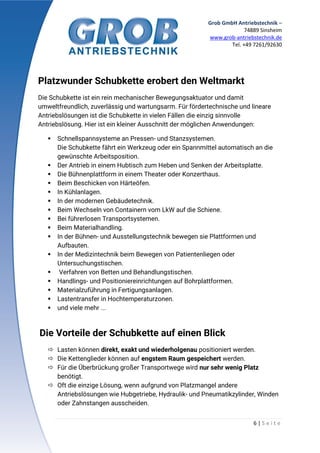 Grob GmbH Antriebstechnik –
74889 Sinsheim
www.grob-antriebstechnik.de
Tel. +49 7261/92630
6 | S e i t e
Platzwunder Schubkette erobert den Weltmarkt
Die Schubkette ist ein rein mechanischer Bewegungsaktuator und damit
umweltfreundlich, zuverlässig und wartungsarm. Für fördertechnische und lineare
Antriebslösungen ist die Schubkette in vielen Fällen die einzig sinnvolle
Antriebslösung. Hier ist ein kleiner Ausschnitt der möglichen Anwendungen:
 Schnellspannsysteme an Pressen- und Stanzsystemen.
Die Schubkette fährt ein Werkzeug oder ein Spannmittel automatisch an die
gewünschte Arbeitsposition.
 Der Antrieb in einem Hubtisch zum Heben und Senken der Arbeitsplatte.
 Die Bühnenplattform in einem Theater oder Konzerthaus.
 Beim Beschicken von Härteöfen.
 In Kühlanlagen.
 In der modernen Gebäudetechnik.
 Beim Wechseln von Containern vom LkW auf die Schiene.
 Bei führerlosen Transportsystemen.
 Beim Materialhandling.
 In der Bühnen- und Ausstellungstechnik bewegen sie Plattformen und
Aufbauten.
 In der Medizintechnik beim Bewegen von Patientenliegen oder
Untersuchungstischen.
 Verfahren von Betten und Behandlungstischen.
 Handlings- und Positioniereinrichtungen auf Bohrplattformen.
 Materialzuführung in Fertigungsanlagen.
 Lastentransfer in Hochtemperaturzonen.
 und viele mehr ...
Die Vorteile der Schubkette auf einen Blick
 Lasten können direkt, exakt und wiederholgenau positioniert werden.
 Die Kettenglieder können auf engstem Raum gespeichert werden.
 Für die Überbrückung großer Transportwege wird nur sehr wenig Platz
benötigt.
 Oft die einzige Lösung, wenn aufgrund von Platzmangel andere
Antriebslösungen wie Hubgetriebe, Hydraulik- und Pneumatikzylinder, Winden
oder Zahnstangen ausscheiden.
 