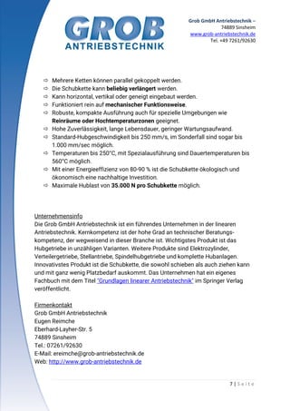 Grob GmbH Antriebstechnik –
74889 Sinsheim
www.grob-antriebstechnik.de
Tel. +49 7261/92630
7 | S e i t e
 Mehrere Ketten können parallel gekoppelt werden.
 Die Schubkette kann beliebig verlängert werden.
 Kann horizontal, vertikal oder geneigt eingebaut werden.
 Funktioniert rein auf mechanischer Funktionsweise.
 Robuste, kompakte Ausführung auch für spezielle Umgebungen wie
Reinräume oder Hochtemperaturzonen geeignet.
 Hohe Zuverlässigkeit, lange Lebensdauer, geringer Wartungsaufwand.
 Standard-Hubgeschwindigkeit bis 250 mm/s, im Sonderfall sind sogar bis
1.000 mm/sec möglich.
 Temperaturen bis 250°C, mit Spezialausführung sind Dauertemperaturen bis
560°C möglich.
 Mit einer Energieeffizienz von 80-90 % ist die Schubkette ökologisch und
ökonomisch eine nachhaltige Investition.
 Maximale Hublast von 35.000 N pro Schubkette möglich.
Unternehmensinfo
Die Grob GmbH Antriebstechnik ist ein führendes Unternehmen in der linearen
Antriebstechnik. Kernkompetenz ist der hohe Grad an technischer Beratungs-
kompetenz, der wegweisend in dieser Branche ist. Wichtigstes Produkt ist das
Hubgetriebe in unzähligen Varianten. Weitere Produkte sind Elektrozylinder,
Verteilergetriebe, Stellantriebe, Spindelhubgetriebe und komplette Hubanlagen.
Innovativstes Produkt ist die Schubkette, die sowohl schieben als auch ziehen kann
und mit ganz wenig Platzbedarf auskommt. Das Unternehmen hat ein eigenes
Fachbuch mit dem Titel "Grundlagen linearer Antriebstechnik" im Springer Verlag
veröffentlicht.
Firmenkontakt
Grob GmbH Antriebstechnik
Eugen Reimche
Eberhard-Layher-Str. 5
74889 Sinsheim
Tel.: 07261/92630
E-Mail: ereimche@grob-antriebstechnik.de
Web: http://www.grob-antriebstechnik.de
 
