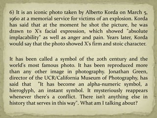 6) It is an iconic photo taken by Alberto Korda on March 5,
1960 at a memorial service for victims of an explosion. Korda
has said that at the moment he shot the picture, he was
drawn to X's facial expression, which showed "absolute
implacability" as well as anger and pain. Years later, Korda
would say that the photo showed X's firm and stoic character.
It has been called a symbol of the 20th century and the
world's most famous photo. It has been reproduced more
than any other image in photography. Jonathan Green,
director of the UCR/California Museum of Photography, has
said that ”It has become an alpha-numeric symbol, a
hieroglyph, an instant symbol. It mysteriously reappears
whenever there's a conflict. There isn’t anything else in
history that serves in this way". What am I talking about?
 