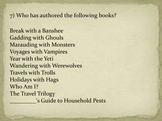 7) Who has authored the following books?
Break with a Banshee
Gadding with Ghouls
Marauding with Monsters
Voyages with Vampires
Year with the Yeti
Wandering with Werewolves
Travels with Trolls
Holidays with Hags
Who Am I?
The Travel Trilogy
_________'s Guide to Household Pests
 